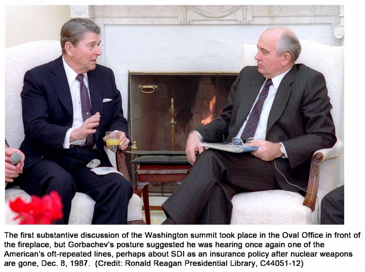 The first substantive discussion of the Washington summit took place in the Oval Oftice in front of the fireplace, but Gorbachev's posture suggested he was hearing опсе again опе of the American's oft-repeated lines, perhaps about 501 as ап insurance policy after nuclear weapons аге gone, Dес. 8, 1987.